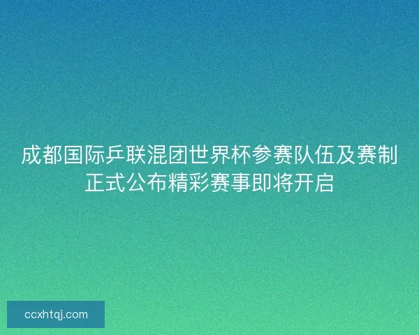 成都国际乒联混团世界杯参赛队伍及赛制正式公布精彩赛事即将开启